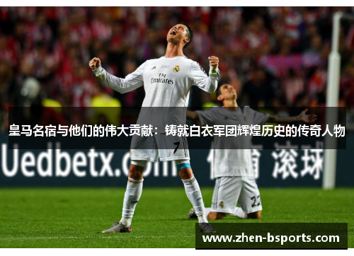 皇马名宿与他们的伟大贡献：铸就白衣军团辉煌历史的传奇人物