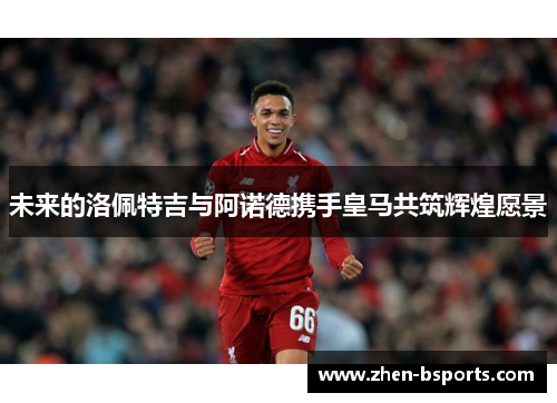 未来的洛佩特吉与阿诺德携手皇马共筑辉煌愿景 未来的洛佩特吉与阿诺德携手皇马共筑辉煌愿景
