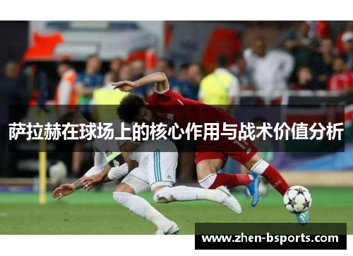 萨拉赫在球场上的核心作用与战术价值分析 萨拉赫在球场上的核心作用与战术价值分析