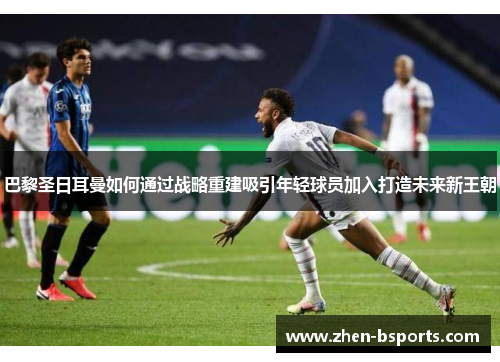 巴黎圣日耳曼如何通过战略重建吸引年轻球员加入打造未来新王朝 巴黎圣日耳曼如何通过战略重建吸引年轻球员加入打造未来新王朝