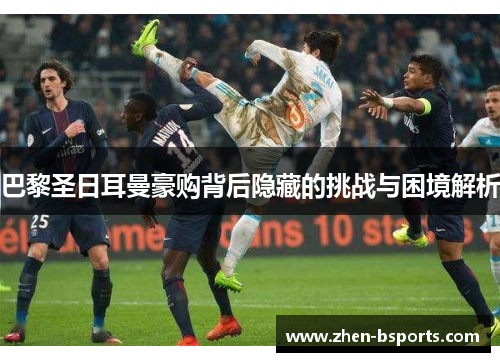 巴黎圣日耳曼豪购背后隐藏的挑战与困境解析 巴黎圣日耳曼豪购背后隐藏的挑战与困境解析