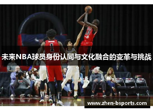 未来NBA球员身份认同与文化融合的变革与挑战 未来NBA球员身份认同与文化融合的变革与挑战