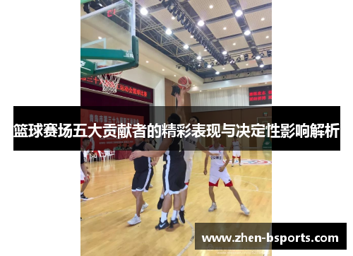 篮球赛场五大贡献者的精彩表现与决定性影响解析